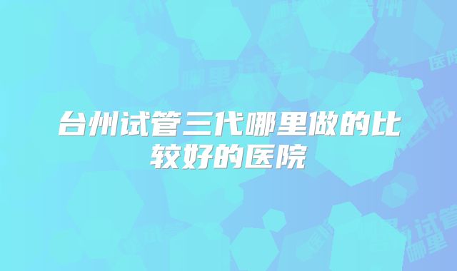 台州试管三代哪里做的比较好的医院