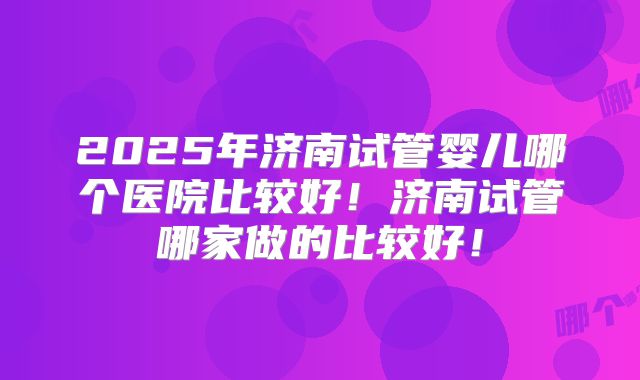 2025年济南试管婴儿哪个医院比较好！济南试管哪家做的比较好！