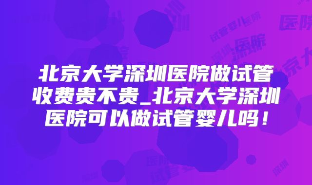 北京大学深圳医院做试管收费贵不贵_北京大学深圳医院可以做试管婴儿吗!
