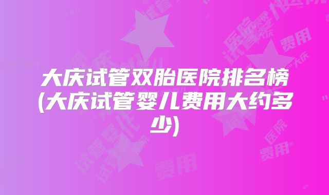 大庆试管双胎医院排名榜(大庆试管婴儿费用大约多少)