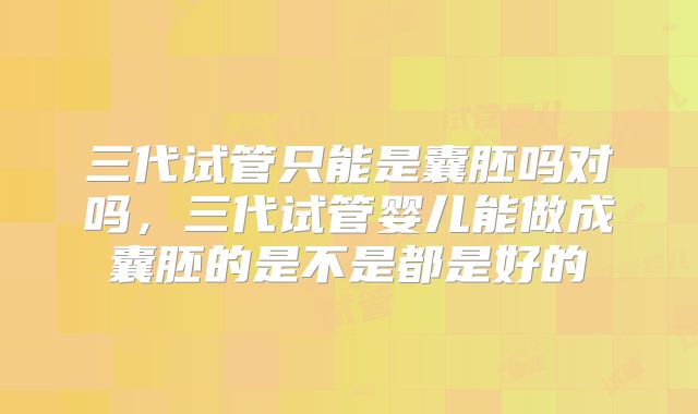 三代试管只能是囊胚吗对吗,三代试管婴儿能做成囊胚的是不是都是好的