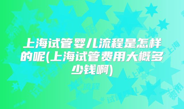 上海试管婴儿流程是怎样的呢(上海试管费用大概多少钱啊)