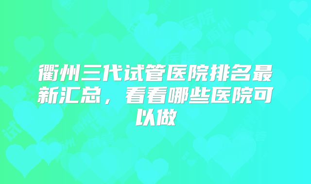 衢州三代试管医院排名最新汇总，看看哪些医院可以做