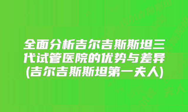 全面分析吉尔吉斯斯坦三代试管医院的优势与差异(吉尔吉斯斯坦第一夫人)