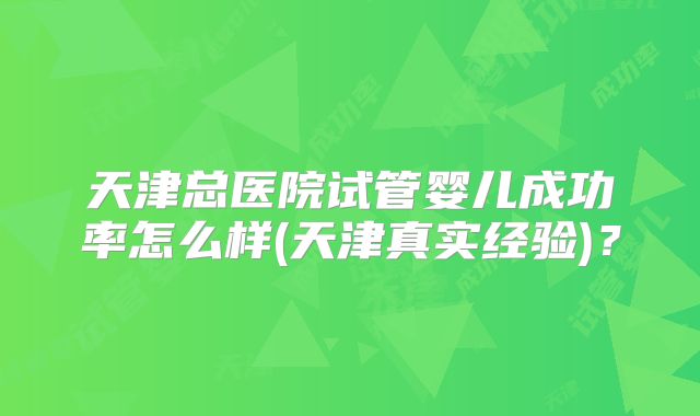 天津总医院试管婴儿成功率怎么样(天津真实经验)?