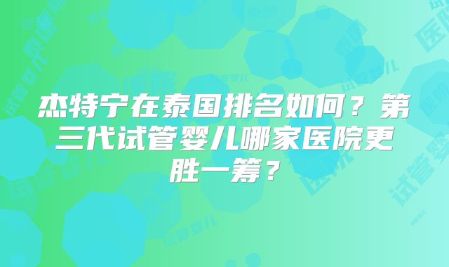 杰特宁在泰国排名如何？第三代试管婴儿哪家医院更胜一筹？