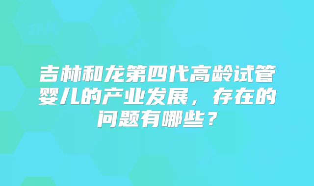吉林和龙第四代高龄试管婴儿的产业发展,存在的问题有哪些?