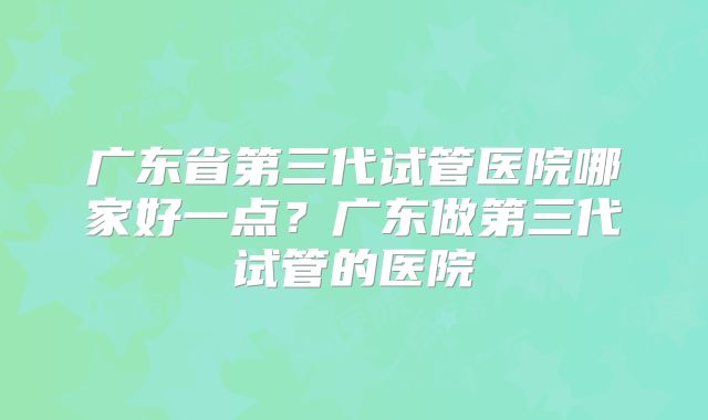 广东省第三代试管医院哪家好一点?广东做第三代试管的医院