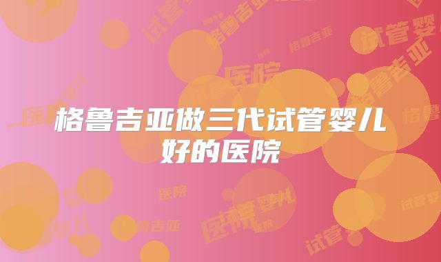 格鲁吉亚做三代试管婴儿好的医院