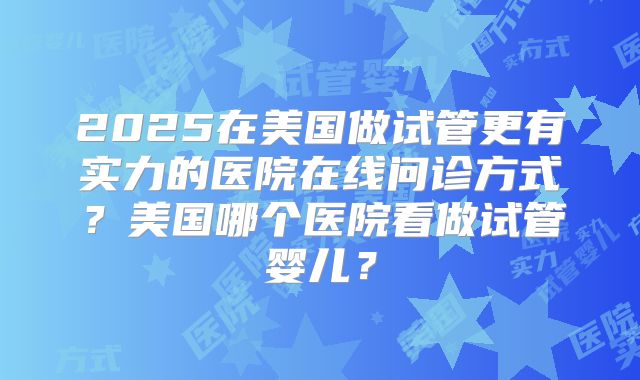 2025在美国做试管更有实力的医院在线问诊方式?美国哪个医院看做试管婴儿?