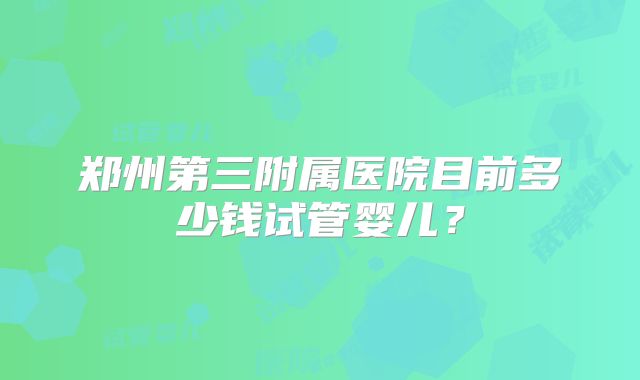 郑州第三附属医院目前多少钱试管婴儿?