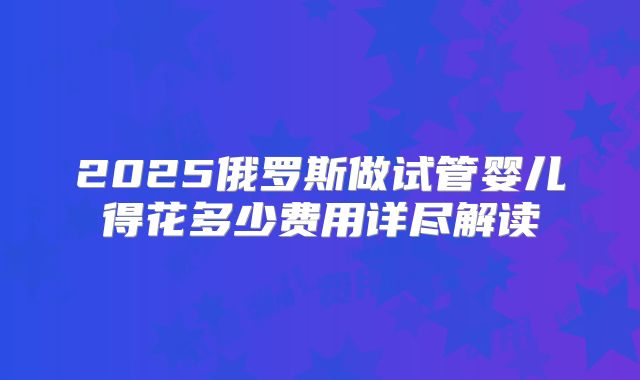 2025俄罗斯做试管婴儿得花多少费用详尽解读