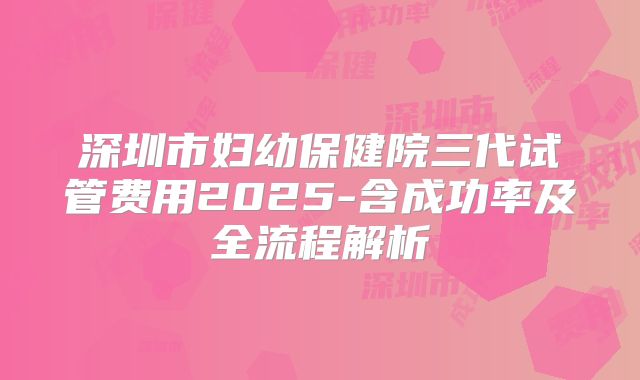 深圳市妇幼保健院三代试管费用2025-含成功率及全流程解析
