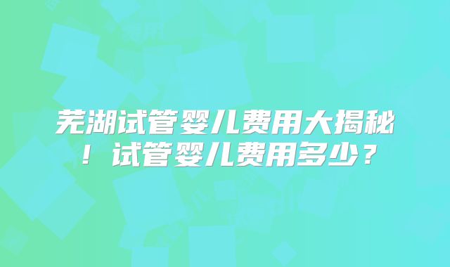 芜湖试管婴儿费用大揭秘!试管婴儿费用多少?