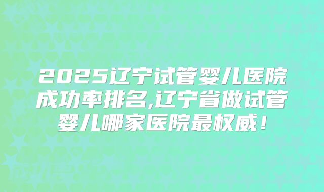 2025辽宁试管婴儿医院成功率排名,辽宁省做试管婴儿哪家医院最权威！