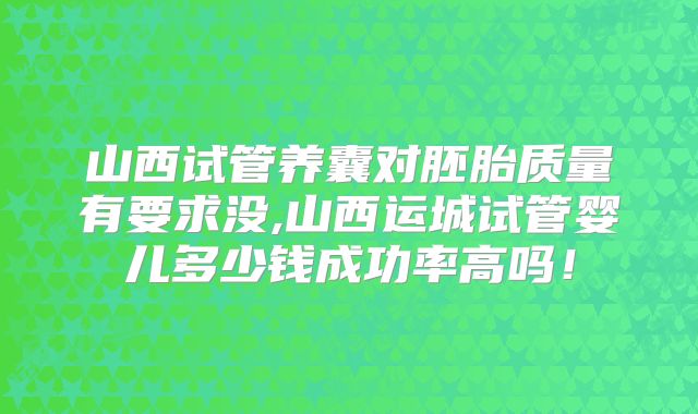 山西试管养囊对胚胎质量有要求没,山西运城试管婴儿多少钱成功率高吗!