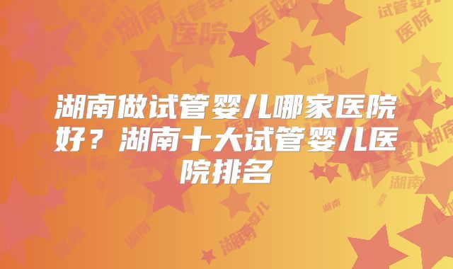 湖南做试管婴儿哪家医院好?湖南十大试管婴儿医院排名
