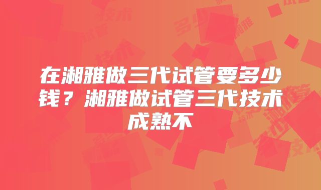 在湘雅做三代试管要多少钱?湘雅做试管三代技术成熟不