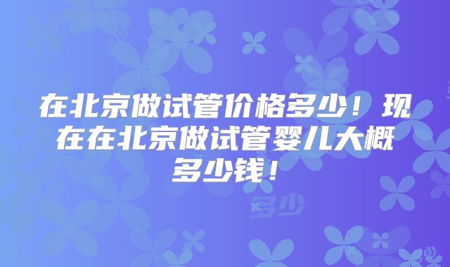 在北京做试管价格多少！现在在北京做试管婴儿大概多少钱！