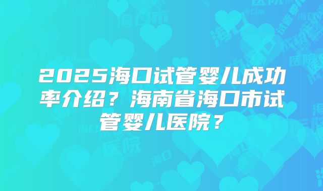 2025海口试管婴儿成功率介绍？海南省海口市试管婴儿医院？