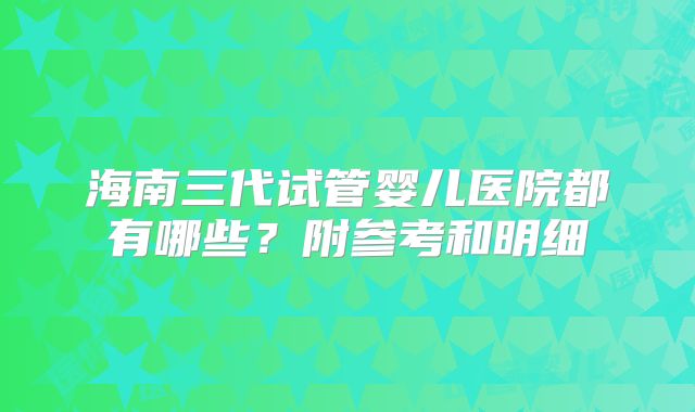 海南三代试管婴儿医院都有哪些?附参考和明细