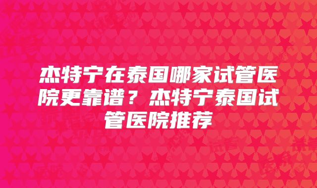 杰特宁在泰国哪家试管医院更靠谱?杰特宁泰国试管医院推荐