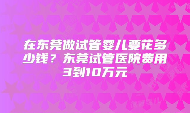 在东莞做试管婴儿要花多少钱?东莞试管医院费用3到10万元