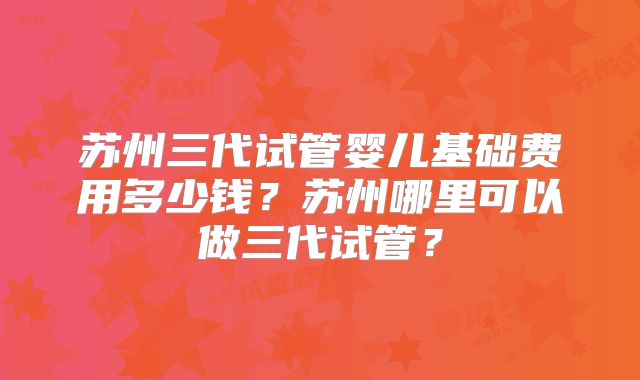 苏州三代试管婴儿基础费用多少钱?苏州哪里可以做三代试管?