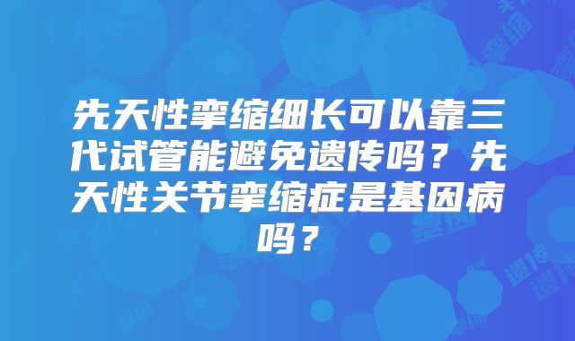 先天性挛缩细长可以靠三代试管能避免遗传吗？先天性关节挛缩症是基因病吗？