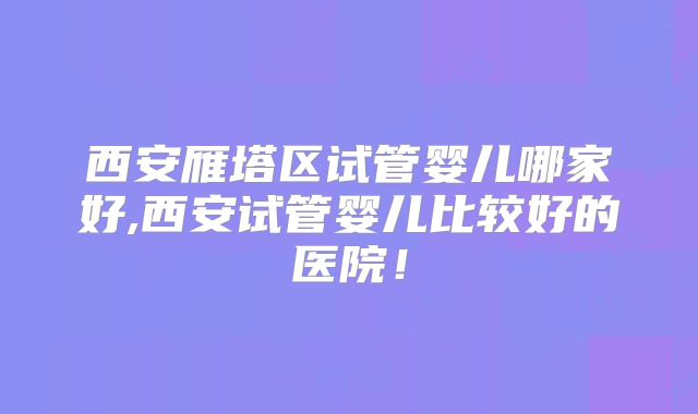 西安雁塔区试管婴儿哪家好,西安试管婴儿比较好的医院！