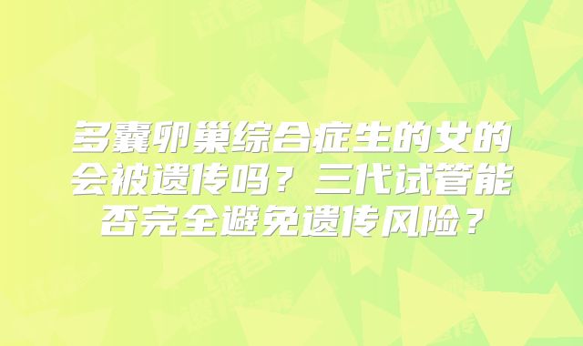 多囊卵巢综合症生的女的会被遗传吗?三代试管能否完全避免遗传风险?