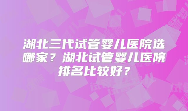 湖北三代试管婴儿医院选哪家？湖北试管婴儿医院排名比较好？
