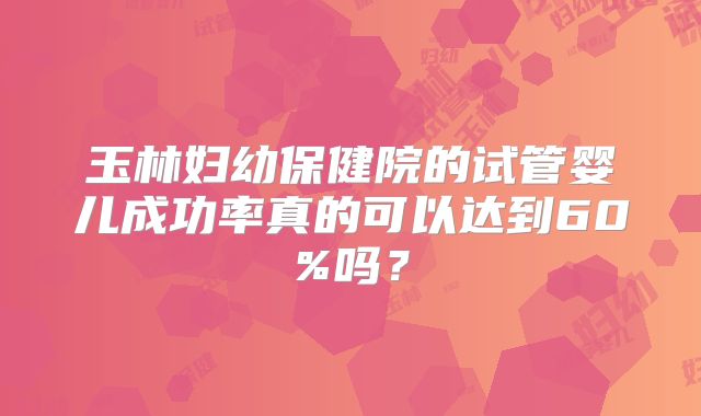 玉林妇幼保健院的试管婴儿成功率真的可以达到60%吗?