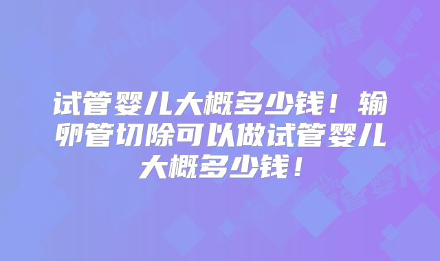 试管婴儿大概多少钱!输卵管切除可以做试管婴儿大概多少钱!