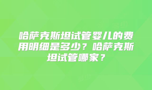 哈萨克斯坦试管婴儿的费用明细是多少?哈萨克斯坦试管哪家?