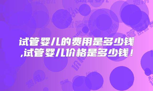试管婴儿的费用是多少钱,试管婴儿价格是多少钱!