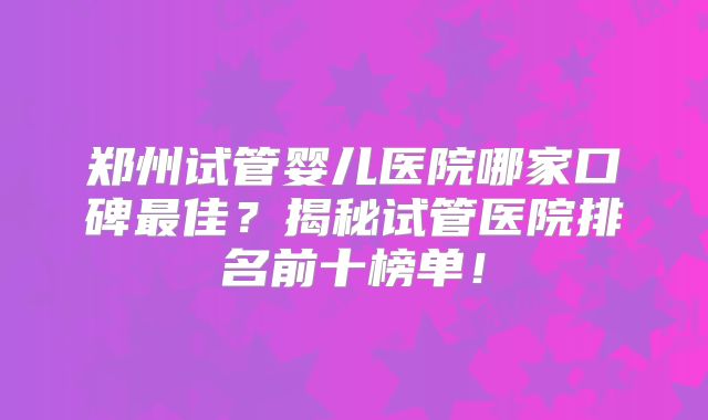 郑州试管婴儿医院哪家口碑最佳？揭秘试管医院排名前十榜单！
