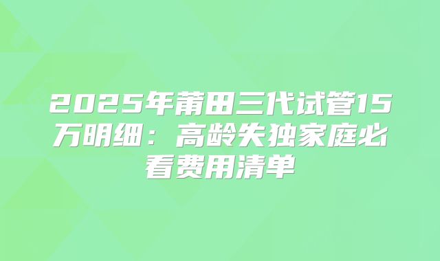2025年莆田三代试管15万明细:高龄失独家庭必看费用清单
