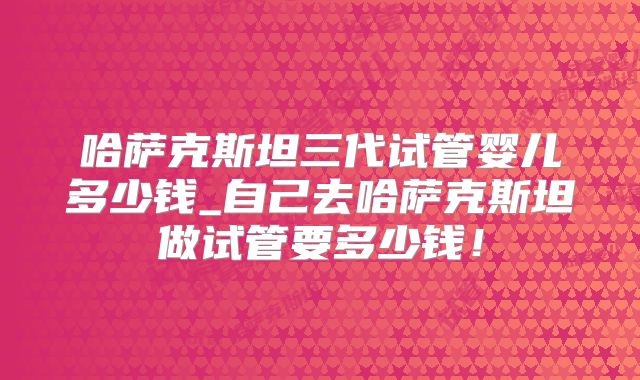 哈萨克斯坦三代试管婴儿多少钱_自己去哈萨克斯坦做试管要多少钱!