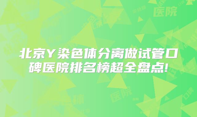 北京Y染色体分离做试管口碑医院排名榜超全盘点!