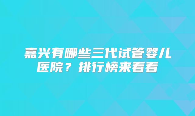 嘉兴有哪些三代试管婴儿医院?排行榜来看看