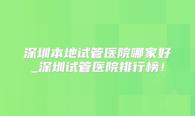 深圳本地试管医院哪家好_深圳试管医院排行榜!