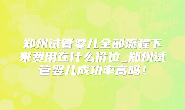 郑州试管婴儿全部流程下来费用在什么价位_郑州试管婴儿成功率高吗！