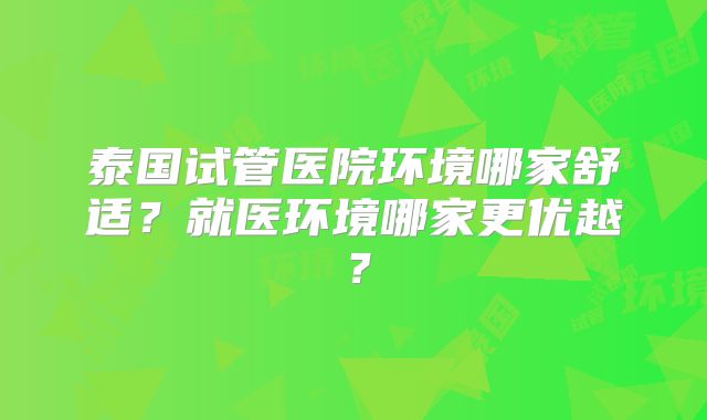 泰国试管医院环境哪家舒适？就医环境哪家更优越？