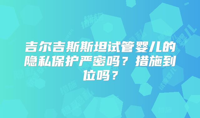 吉尔吉斯斯坦试管婴儿的隐私保护严密吗?措施到位吗?