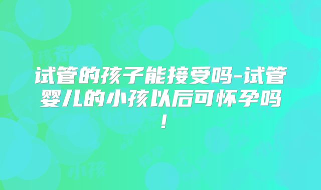 试管的孩子能接受吗-试管婴儿的小孩以后可怀孕吗!
