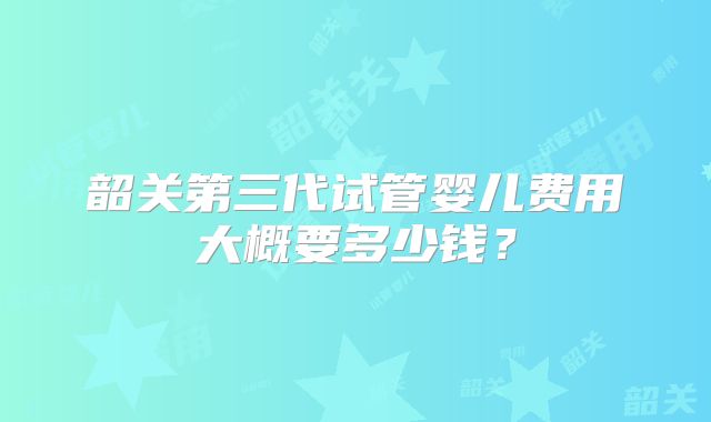 韶关第三代试管婴儿费用大概要多少钱？