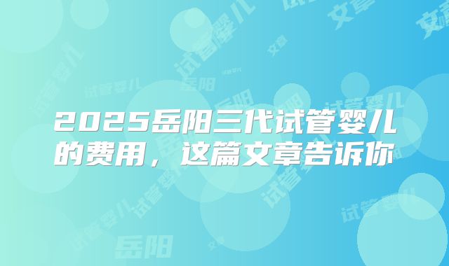 2025岳阳三代试管婴儿的费用,这篇文章告诉你