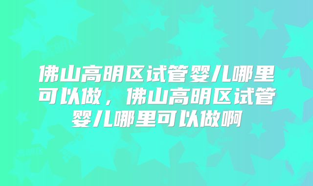 佛山高明区试管婴儿哪里可以做，佛山高明区试管婴儿哪里可以做啊