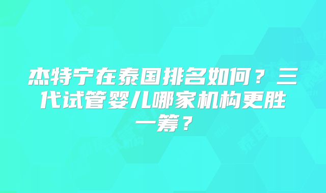 杰特宁在泰国排名如何?三代试管婴儿哪家机构更胜一筹?